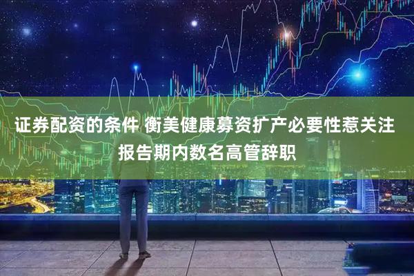 证券配资的条件 衡美健康募资扩产必要性惹关注 报告期内数名高管辞职