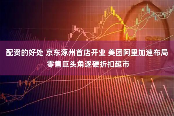 配资的好处 京东涿州首店开业 美团阿里加速布局 零售巨头角逐硬折扣超市