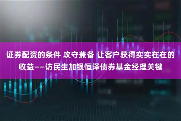 证券配资的条件 攻守兼备 让客户获得实实在在的收益——访民生加银恒泽债券基金经理关键