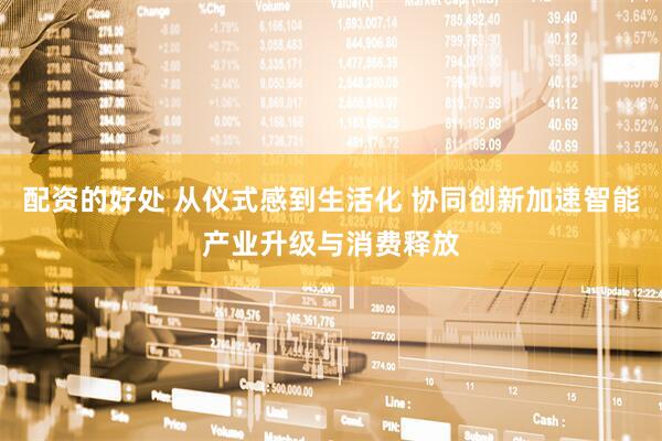配资的好处 从仪式感到生活化 协同创新加速智能产业升级与消费释放