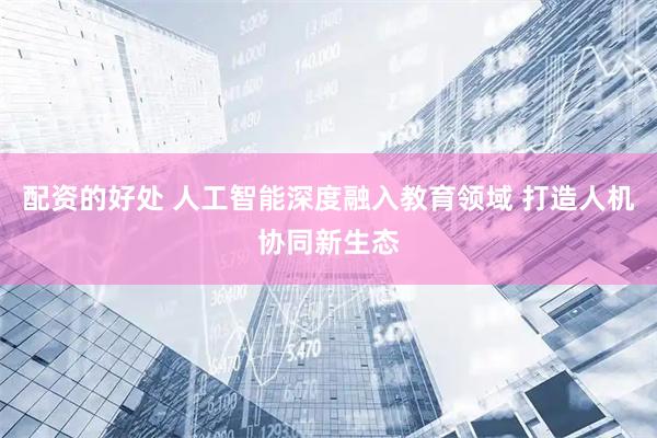 配资的好处 人工智能深度融入教育领域 打造人机协同新生态