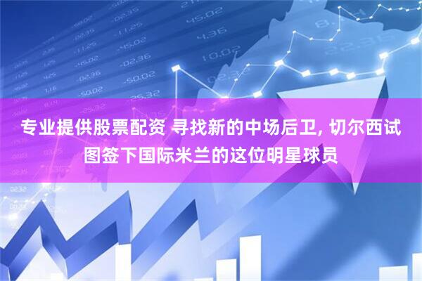 专业提供股票配资 寻找新的中场后卫, 切尔西试图签下国际米兰的这位明星球员