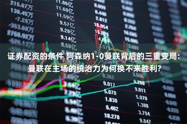 证券配资的条件 阿森纳1-0曼联背后的三重变局: 曼联在主场的统治力为何换不来胜利?
