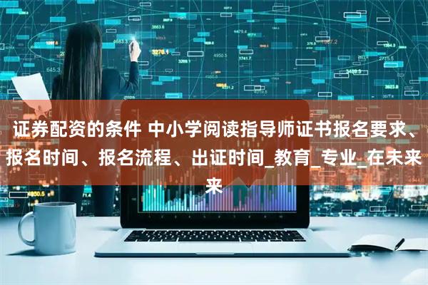 证券配资的条件 中小学阅读指导师证书报名要求、报名时间、报名流程、出证时间_教育_专业_在未来
