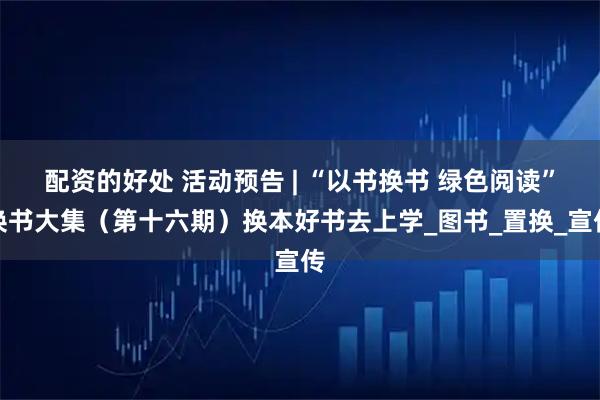 配资的好处 活动预告 | “以书换书 绿色阅读”换书大集（第十六期）换本好书去上学_图书_置换_宣传