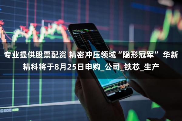 专业提供股票配资 精密冲压领域“隐形冠军” 华新精科将于8月25日申购_公司_铁芯_生产