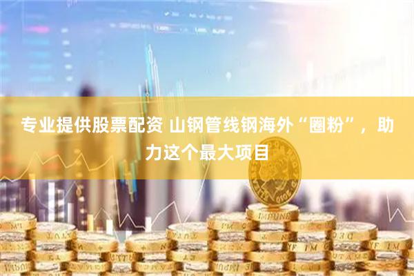 专业提供股票配资 山钢管线钢海外“圈粉”，助力这个最大项目