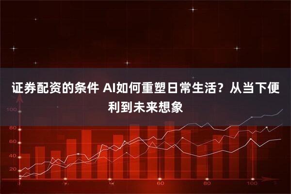 证券配资的条件 AI如何重塑日常生活？从当下便利到未来想象