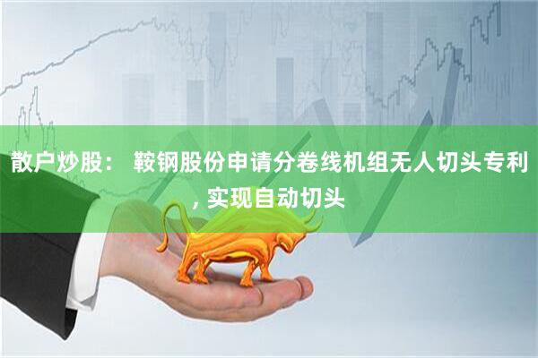 散户炒股： 鞍钢股份申请分卷线机组无人切头专利, 实现自动切头