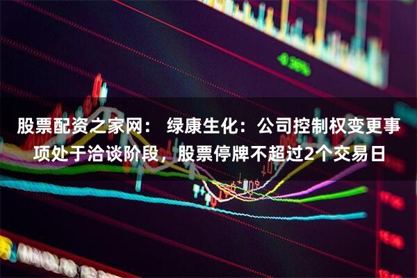 股票配资之家网： 绿康生化：公司控制权变更事项处于洽谈阶段，股票停牌不超过2个交易日