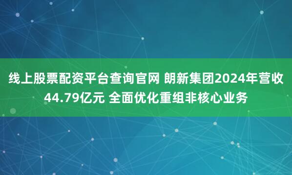 线上股票配资平台查询官网 朗新集团2024年营收44.79亿元 全面优化重组非核心业务