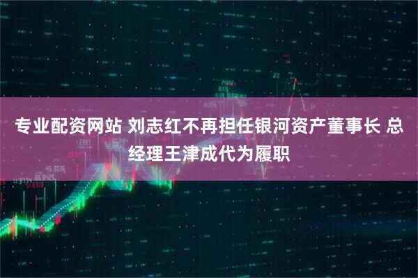 专业配资网站 刘志红不再担任银河资产董事长 总经理王津成代为履职