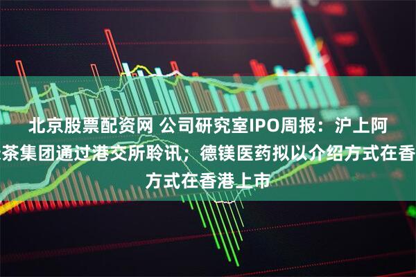 北京股票配资网 公司研究室IPO周报：沪上阿姨、绿茶集团通过港交所聆讯；德镁医药拟以介绍方式在香港上市