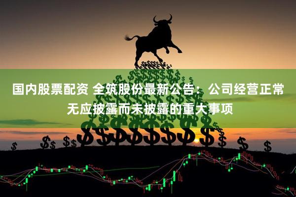 国内股票配资 全筑股份最新公告：公司经营正常 无应披露而未披露的重大事项