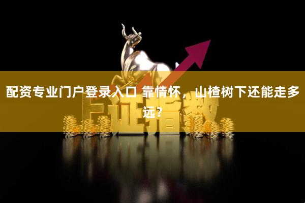 配资专业门户登录入口 靠情怀，山楂树下还能走多远？