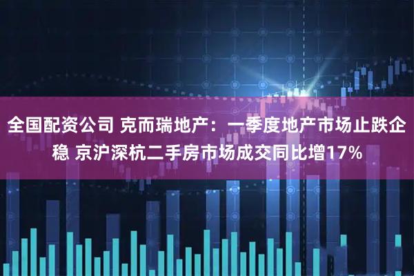 全国配资公司 克而瑞地产：一季度地产市场止跌企稳 京沪深杭二手房市场成交同比增17%