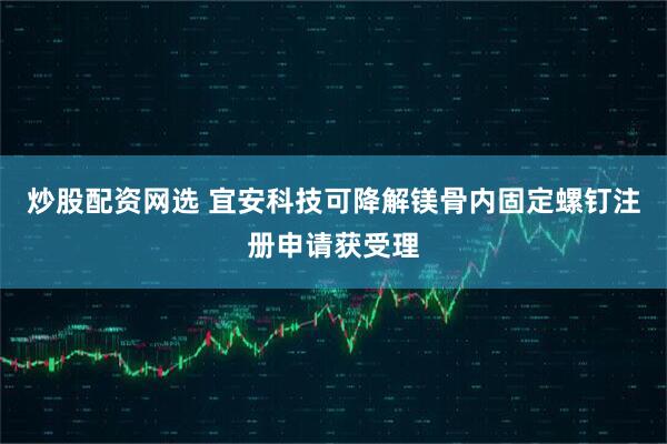 炒股配资网选 宜安科技可降解镁骨内固定螺钉注册申请获受理