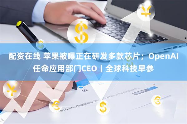 配资在线 苹果被曝正在研发多款芯片；OpenAI任命应用部门CEO丨全球科技早参