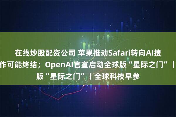 在线炒股配资公司 苹果推动Safari转向AI搜索，和谷歌合作可能终结；OpenAI官宣启动全球版“星际之门”丨全球科技早参