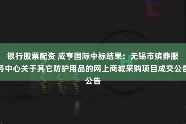 银行股票配资 咸亨国际中标结果：无锡市殡葬服务中心关于其它防护用品的网上商城采购项目成交公告