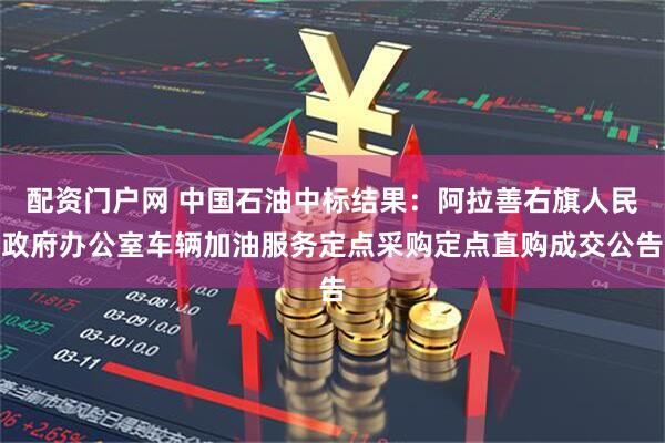 配资门户网 中国石油中标结果：阿拉善右旗人民政府办公室车辆加油服务定点采购定点直购成交公告