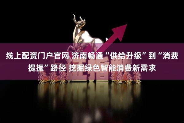线上配资门户官网 济南畅通“供给升级”到“消费提振”路径 挖掘绿色智能消费新需求