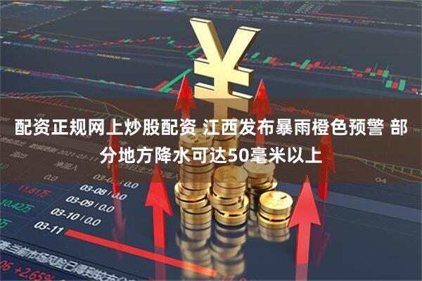 配资正规网上炒股配资 江西发布暴雨橙色预警 部分地方降水可达50毫米以上