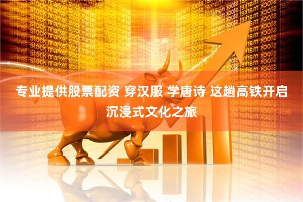 专业提供股票配资 穿汉服 学唐诗 这趟高铁开启沉浸式文化之旅