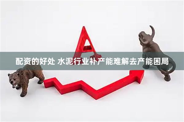 配资的好处 水泥行业补产能难解去产能困局