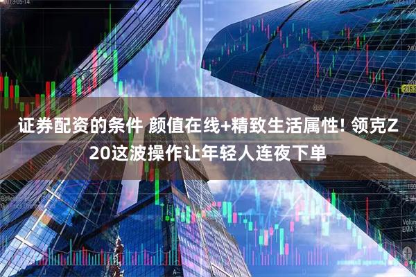 证券配资的条件 颜值在线+精致生活属性! 领克Z20这波操作让年轻人连夜下单