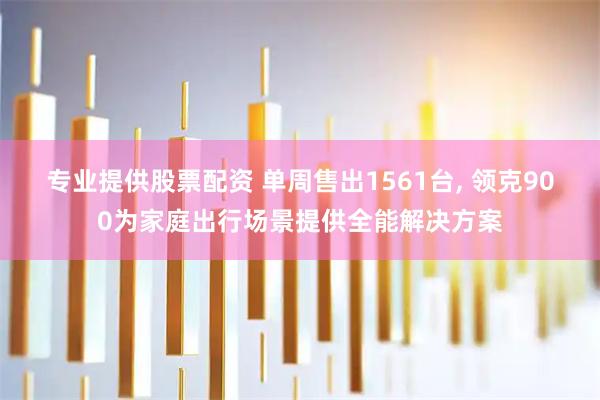 专业提供股票配资 单周售出1561台, 领克900为家庭出行场景提供全能解决方案