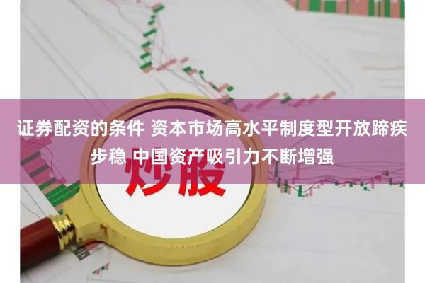 证券配资的条件 资本市场高水平制度型开放蹄疾步稳 中国资产吸引力不断增强