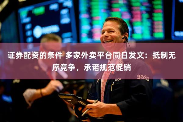 证券配资的条件 多家外卖平台同日发文：抵制无序竞争，承诺规范促销