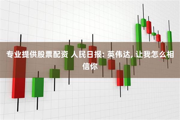 专业提供股票配资 人民日报: 英伟达, 让我怎么相信你