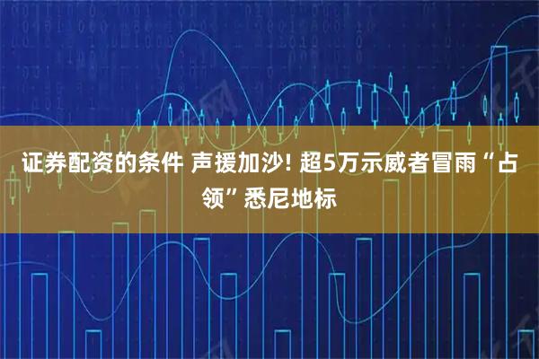 证券配资的条件 声援加沙! 超5万示威者冒雨“占领”悉尼地标