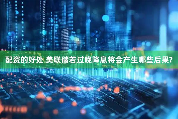 配资的好处 美联储若过晚降息将会产生哪些后果?