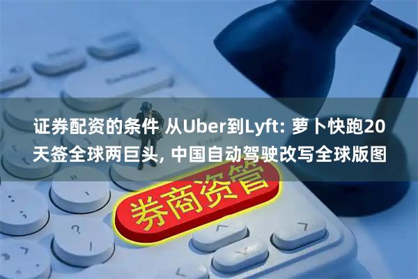 证券配资的条件 从Uber到Lyft: 萝卜快跑20天签全球两巨头, 中国自动驾驶改写全球版图