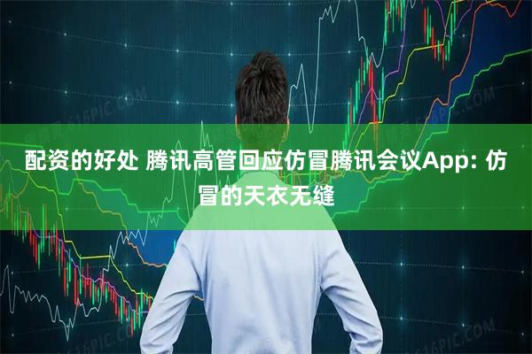 配资的好处 腾讯高管回应仿冒腾讯会议App: 仿冒的天衣无缝