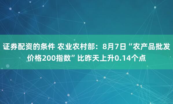 证券配资的条件 农业农村部：8月7日“农产品批发价格200指数”比昨天上升0.14个点