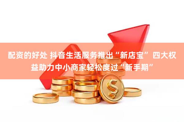 配资的好处 抖音生活服务推出“新店宝” 四大权益助力中小商家轻松度过“新手期”