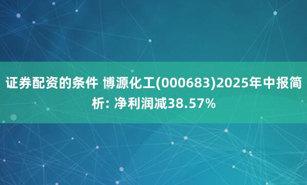 证券配资的条件 博源化工(000683)2025年中报简析: 净利润减38.57%