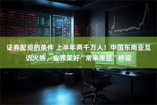 证券配资的条件 上半年两千万人！中国东南亚互访火热，业界架好“常来常往”桥梁