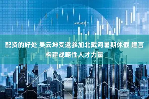 配资的好处 吴云坤受邀参加北戴河暑期休假 建言构建战略性人才力量