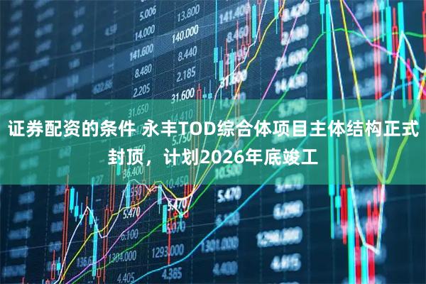 证券配资的条件 永丰TOD综合体项目主体结构正式封顶，计划2026年底竣工
