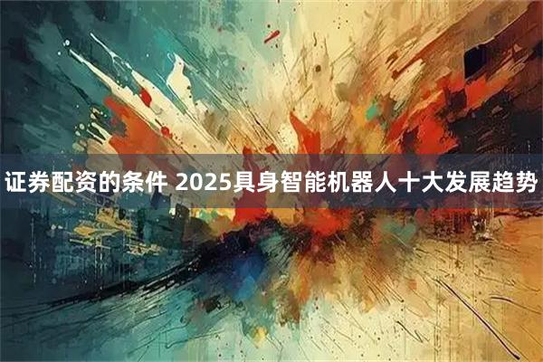 证券配资的条件 2025具身智能机器人十大发展趋势