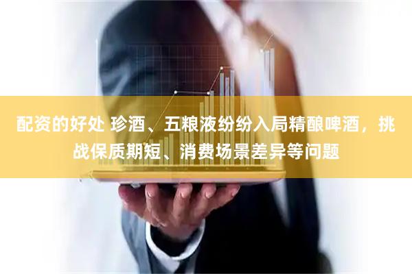 配资的好处 珍酒、五粮液纷纷入局精酿啤酒，挑战保质期短、消费场景差异等问题