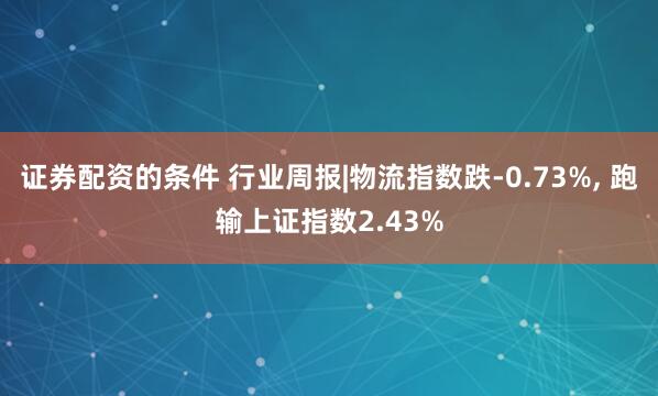 证券配资的条件 行业周报|物流指数跌-0.73%, 跑输上证指数2.43%