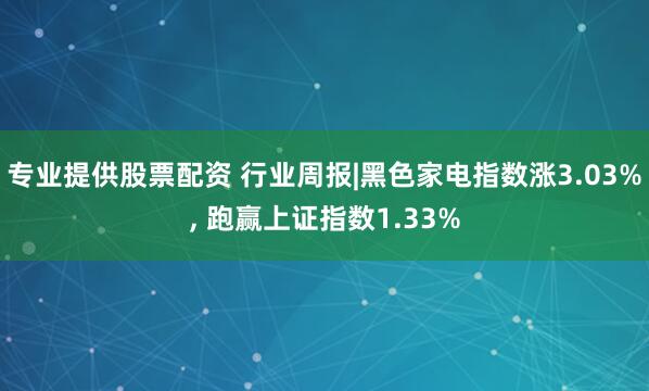 专业提供股票配资 行业周报|黑色家电指数涨3.03%, 跑赢上证指数1.33%