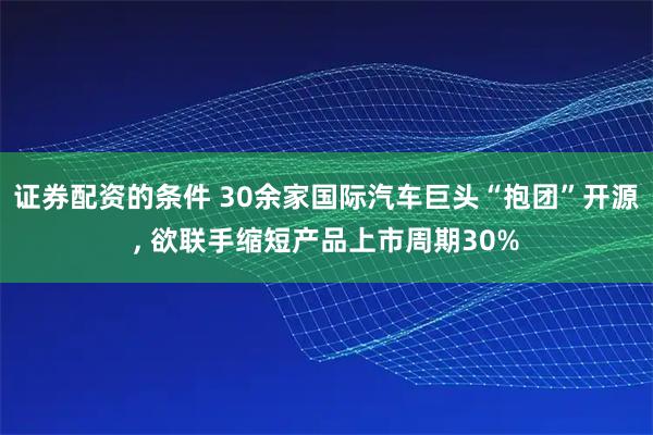 证券配资的条件 30余家国际汽车巨头“抱团”开源, 欲联手缩短产品上市周期30%