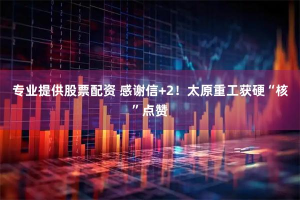 专业提供股票配资 感谢信+2！太原重工获硬“核”点赞